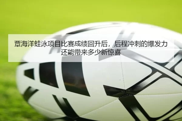 覃海洋蛙泳项目比赛成绩回升后，后程冲刺的爆发力还能带来多少新惊喜
